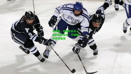 洪明甫，韩国队队长人选仍在评估中，不排除任何可能性