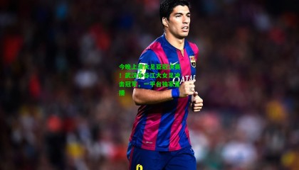 今晚上演女足亚冠决赛！武汉车谷江大女足冲击冠军，一平台独家直播